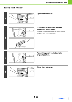 Page 971-56
BEFORE USING THE MACHINE
Contents Saddle stitch finisher
1
Open the front cover.
2
Pull out the punch waste box and 
discard the punch waste.
Discard the punch waste in a plastic bag or other container, 
taking care not to let the waste scatter.
3
Return the punch waste box to its 
original position.
4
Close the front cover.
Downloaded From ManualsPrinter.com Manuals 