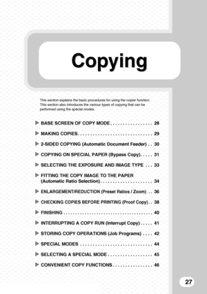 Page 29Copying Copying
27
This section explains the basic procedures for using the copier function. 
This section also introduces the various types of copying that can be 
performed using the special modes.
XBASE SCREEN OF COPY MODE . . . . . . . . . . . . . . . . . 28
XMAKING COPIES . . . . . . . . . . . . . . . . . . . . . . . . . . . . . . 29
X2-SIDED COPYING (Automatic Document Feeder)  . . 30
XCOPYING ON SPECIAL PAPER (Bypass Copy) . . . . . 31
XSELECTING THE EXPOSURE AND IMAGE TYPE  . . . 33
XFITTING THE...