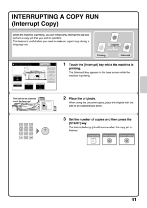 Page 4341
INTERRUPTING A COPY RUN
(Interrupt Copy)
When the machine is printing, you can temporarily interrupt the job and 
perform a copy job that you wish to prioritize.
This feature is useful when you need to make an urgent copy during a 
long copy run.
1Touch the [Interrupt] key while the machine is 
printing.
The [Interrupt] key appears in the base screen while the 
machine is printing.
2Place the originals.
When using the document glass, place the original with the 
side to be scanned face down.
3Set the...