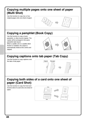 Page 5048
Copying multiple pages onto one sheet of paper 
(Multi Shot)
Copying a pamphlet (Book Copy)
Copying captions onto tab paper (Tab Copy)
Copying both sides of a card onto one sheet of 
paper (Card Shot)
Use this function to copy two or four 
original pages onto one sheet of paper.
Use this function to copy a book, 
pamphlet, or other bound original. The 
copies will be arranged in the same 
pamphlet-style layout.
When a saddle unit or a saddle stitch 
finisher is installed, the output is 
automatically...