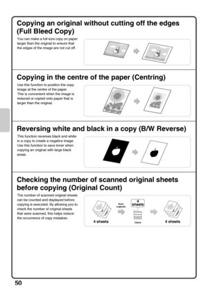 Page 5250
Copying an original without cutting off the edges 
(Full Bleed Copy)
Copying in the centre of the paper (Centring)
Reversing white and black in a copy (B/W Reverse)
Checking the number of scanned original sheets 
before copying (Original Count)
You can make a full-size copy on paper 
larger than the original to ensure that 
the edges of the image are not cut off.
Use this function to position the copy 
image at the centre of the paper.
This is convenient when the image is 
reduced or copied onto paper...