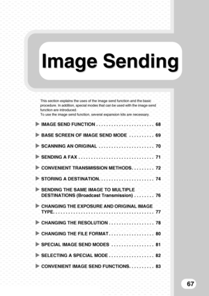 Page 69Image Sending Image Sending
67
This section explains the uses of the image send function and the basic 
procedure. In addition, special modes that can be used with the image send 
function are introduced.
To use the image send function, several expansion kits are necessary.
XIMAGE SEND FUNCTION . . . . . . . . . . . . . . . . . . . . . . . 68
XBASE SCREEN OF IMAGE SEND MODE  . . . . . . . . . . 69
XSCANNING AN ORIGINAL  . . . . . . . . . . . . . . . . . . . . . . 70
XSENDING A FAX  . . . . . . . . . . ....