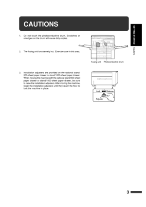 Page 53
GETTING STARTEDCAUTIONS
1. Do not touch the photoconductive drum. Scratches or
smudges on the drum will cause dirty copies.
2. The fusing unit is extremely hot.  Exercise care in this area.
3. Installation adjusters are provided on the optional stand/
500-sheet paper drawer or stand/1000-sheet paper drawer.
When moving the machine with the optional stand/500-sheet
paper drawer or stand/1000-sheet paper drawer, be sure
to raise the installation adjusters. After moving the machine,
lower the installation...