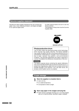 Page 5250
GENERAL INFORMATION
Supplies
SUPPLIES
Genuine supplies statement
Standard SF-2530 supplies replaced by the user include copy
paper, toner, toner collecting container, and staple cartridges
for an optional staple sorter.For best copying results, be sure to use only
Sharp products.
The package of Sharp toner has the Gunuine
Supplies label.
GENUINE SUPPLIES
Proper storage
1
Store the supplies in a location that is:
lclean and dry,
lat a stable temperature,
lnot exposed to direct sunlight.
2
Store copy...