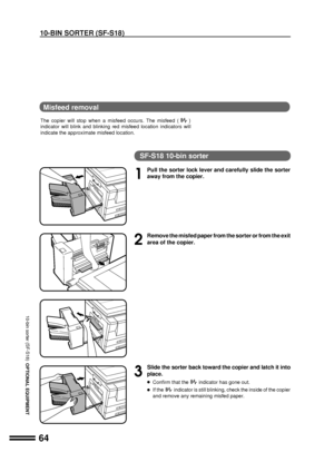 Page 6664
OPTIONAL EQUIPMENT
Misfeed removal
The copier will stop when a misfeed occurs. The misfeed ()
indicator will blink and blinking red misfeed location indicators will
indicate the approximate misfeed location.
SF-S18 10-bin sorter
1
Pull the sorter lock lever and carefully slide the sorter
away from the copier.
2
Remove the misfed paper from the sorter or from the exit
area of the copier.
3
Slide the sorter back toward the copier and latch it into
place.
lConfirm that theindicator has gone out.
lIf...