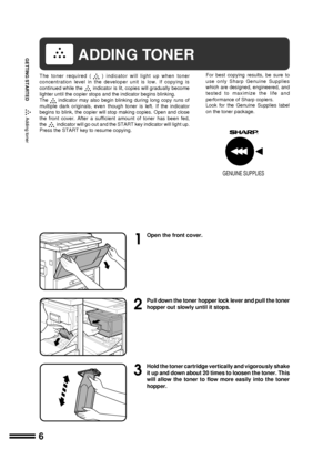 Page 86
GETTING STARTED
1
Open the front cover.
2
Pull down the toner hopper lock lever and pull the toner
hopper out slowly until it stops.
3
Hold the toner cartridge vertically and vigorously shake
it up and down about 20 times to loosen the toner. This
will allow the toner to flow more easily into the toner
hopper.
Adding toner
GENUINE SUPPLIES
ADDING TONER
The toner required () indicator will light up when toner
concentration level in the developer unit is low. If copying is
continued while the
indicator...