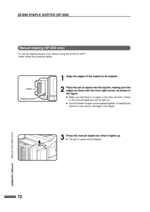 Page 7472
OPTIONAL EQUIPMENT
1
Align the edges of the copies to be stapled.
2
Place the set of copies into the top bin, making sure the
edges are flush with the inner right corner, as shown in
the figure.
lMake sure that there is no paper in the other sort bins. If there
is, the manual staple key will not light up.
lUp to 50 sheets of paper can be stapled together. Exceeding this
maximum may result in damage to the stapler.
3
Press the manual staple key when it lights up.
lThe set of copies will be stapled....