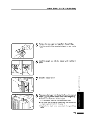 Page 7775
OPTIONAL EQUIPMENT
5
Remove the rear paper and tape from the cartridge.
lPull them straight. If they are pulled obliquely, the tape may be
torn.
6
Insert the staple box into the stapler until it clicks in
place.
7
Close the stapler cover.
8
Place a sheet of paper into the top bin. Press the manual
staple (
) key on the staple sorter when it lights up.
lCheck to see whether the sheet is stapled.
If it is not stapled, press the manual staple key again.
lIf the stapler does not operate properly even...