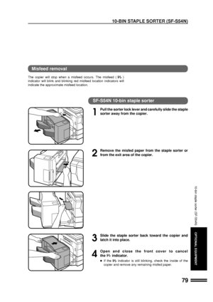 Page 8179
OPTIONAL EQUIPMENT
Misfeed removal
The copier will stop when a misfeed occurs. The misfeed ()
indicator will blink and blinking red misfeed location indicators will
indicate the approximate misfeed location.
SF-S54N 10-bin staple sorter
1
Pull the sorter lock lever and carefully slide the staple
sorter away from the copier.
2
Remove the misfed paper from the staple sorter or
from the exit area of the copier.
3
Slide the staple sorter back toward the copier and
latch it into place.
4
Open and close the...