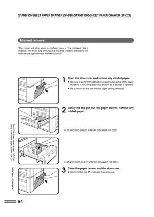 Page 8684
OPTIONAL EQUIPMENT
1
Open the side cover and remove any misfed paper.
lBe sure to perform this step before pulling out either of the paper
drawers. If not, the paper may be torn as a drawer is opened.
lBe sure not to tear the misfed paper during removal.
2
Gently lift and pull out the paper drawer. Remove any
misfed paper.
 STAND/500-SHEET PAPER DRAWER (SF-D20)
 STAND/1000-SHEET PAPER DRAWER (SF-D21)
3
Close the paper drawer and the side cover.
lConfirm that theindicator has gone out.
STAND/500-SHEET...