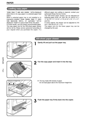 Page 2624
SUPPLIES
PAPER
Loading copy paper
ÒOPEN TRAY   
    AND ADD PAPER.Ó will be displayed
when there is no copy paper in a selected paper feed
station.
When a selected paper tray is not installed or is
improperly installed, ÒPUSH PAPER TRAY 
 INTO
THE MACHINE UNTIL IT LATCHES.Ó will be
displayed. Install it or push it back firmly into place.
For best results, use only Sharp recommended paper.
The copy paper size for the 500-sheet paper drawer
will be set by Sharp service personnel according to
your...