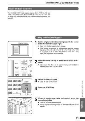 Page 6361
OPTIONAL
EQUIPMENT
20-BIN STAPLE SORTER (SF-S56)
20-bin staple sorter (SF-S56)
Staple sort (SF-S56 only)
The STAPLE SORT mode staples copies of A4, A4R, B4, A3, and
8-1/2 x 11 (8-1/2 x 11, 8-1/2 x 11R, 8-1/2 x 14, 11 x 17, and
A4) sizes. For other paper sizes, use the manual stapling mode. See
page 63.
Using the document glass
1
Set the original on the document glass with the corner
to be stapled to the upper right.
lCopy from the last page to the first page.
lIf the number of copies to be delivered...