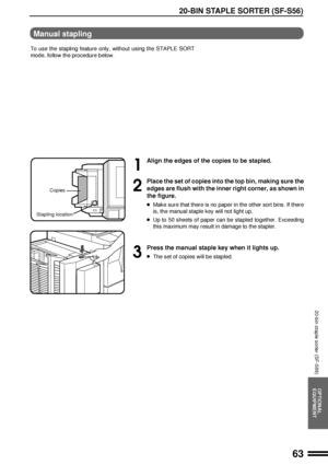 Page 6563
OPTIONAL
EQUIPMENT
20-BIN STAPLE SORTER (SF-S56)
20-bin staple sorter (SF-S56)
1
Align the edges of the copies to be stapled.
2
Place the set of copies into the top bin, making sure the
edges are flush with the inner right corner, as shown in
the figure.
lMake sure that there is no paper in the other sort bins. If there
is, the manual staple key will not light up.
lUp to 50 sheets of paper can be stapled together. Exceeding
this maximum may result in damage to the stapler.
3
Press the manual staple...