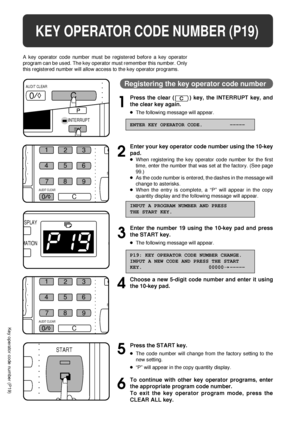 Page 8078
KEY OPERATOR PROGRAMS
Key operator programs
1
2
3
4
5
6
/ // /
/
INTERRUPT
0
C
AUDIT CLEAR
ISPLAY
MATION
1
23
456
7
0
C 8
9
S
AUDIT CLEAR
9
START
KEY OPERATOR CODE NUMBER (P19)
A key operator code number must be registered before a key operator
program can be used. The key operator must remember this number. Only
this registered number will allow access to the key operator programs.
Registering the key operator code number
Press the clear () key, the INTERRUPT key, and
the clear key again.
lThe...