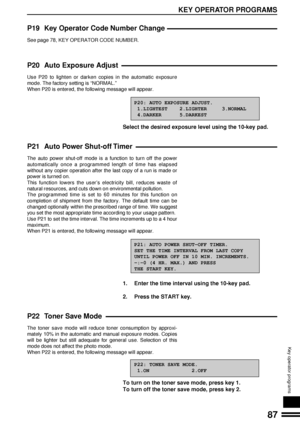 Page 8987
KEY OPERATOR PROGRAMS
Key operator programs
P19 Key Operator Code Number Change
See page 78, KEY OPERATOR CODE NUMBER.
P20 Auto Exposure Adjust
Use P20 to lighten or darken copies in the automatic exposure
mode. The factory setting is ÒNORMAL.Ó
When P20 is entered, the following message will appear.
P20: AUTO EXPOSURE ADJUST.
 1.LIGHTEST    2.LIGHTER     3.NORMAL
 4.DARKER      5.DARKEST
Select the desired exposure level using the 10-key pad.
P21 Auto Power Shut-off Timer
The auto power shut-off mode...