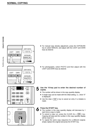 Page 108
MAKING COPIESNormal copying
NORMAL COPYING
lFor manual copy density adjustment, press the EXPOSURE
key to select MANUAL and adjust with the LIGHT and DARK
keys as desired.
lFor photographs, select PHOTO and then adjust with the
LIGHT and DARK keys as desired.
5
Use the 10-key pad to enter the desired number of
copies.
lThe number will be shown in the copy quantity display.
lA single copy can be made with the initial setting, i.e., when Ò0Ó
is displayed.
lUse the clear () key to cancel an entry if a...