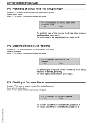 Page 9694
KEY OPERATOR PROGRAMS
Key operator programs
P72 Prohibiting of Manual Feed Tray in Duplex Copy
Program P72 is used to disable the use of the manual feed tray when
making duplex copies.
When P72 is entered, the following message will appear.
P72: PROHIBITING OF MANUAL FEED TRAY
IN DUPLEX COPY.
 1.YES             2.NO
To prohibit use of the manual feed tray when making
duplex copies, press key 1.
To restore use of the manual feed tray, press key 2.
P73 Disabling Deletion of Job Programs
Program P73 is...