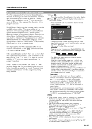 Page 2523
Your TV is equipped with an internal Closed Caption 
decoder. It allows you to view conversations, narration 
and sound effects as subtitles on your TV. Closed 
Captions are available on some TV programs and on 
some VHS home video tapes at the discretion of the 
program provider.
Digital Closed Caption service is a new caption service 
available only on digital TV programs (also at the 
discretion of the service provider). It is a more ﬂ exible 
system than the original Closed Caption system,...