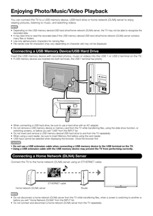 Page 4846
Enjoying Photo/Music/Video Playback
You can connect the TV to a USB memory device, USB hard drive or home network (DLNA) server to enjoy 
viewing pictures, listening to music, and watching videos.
•  Depending on the USB memory device/USB hard drive/home network (DLNA) server, the TV may not be able to recognize the 
recorded data.
•  It may take time to read the recorded data if the USB memory device/USB hard drive/home network (DLNA) server contains 
many ﬁ les or folders.
•  Use only alphanumeric...