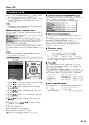 Page 6563
•  The TV can be controlled from a PC, control panels 
and other devices using the RS-232C or IP.
•  Use a cross-type RS-232C cable, ETHERNET cable 
(commercially available) or wireless LAN for the 
connections.
•  This operation system should be used by a person who is 
accustomed to using computers.
■ Communication conditions for IPConnect to the TV with the following settings made for 
IP on the PC.
IP protocol:TCP/IP
Host IP address:Set the IP address on the TV menu
Service:None (Do not select...