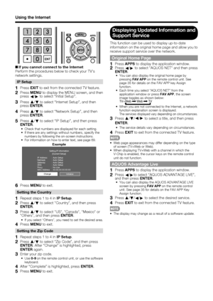 Page 70
68
Using the Internet
+If you cannot connect to the Internet
Perform the procedures below to check your TV's 
network settings.
IP Setup
1 Press  EXIT to exit from the connected TV feature.
2 Press  MENU to display the MENU screen, and then 
press c/
d  to select “Initial Setup”.
3 Press  a
/b  to select “Internet Setup”, and then 
press ENTER .
4 Press a
/b  to select “Network Setup”, and then 
press ENTER .
5 Press a
/b  to select “IP Setup”, and then press 
ENTER .
•  Check that numbers are...