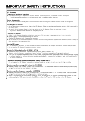 Page 8
6
3D Glasses
Prevention of accidental ingestion
•  Keep the accessory out of the reach of small children. Small children ca\
n accidentally swallow these parts.–  If a child accidentally swallows any of these parts, seek immediate medi\
cal attention.
Do not disassemble
•  Do not disassemble or modify the 3D Glasses except when recycling the ba\
tteries. Do not modify the 3D glasses.
Handling the 3D Glasses
•  Do not drop, exert pressure on, or step on the 3D Glasses. Doing so may \
damage the glass...