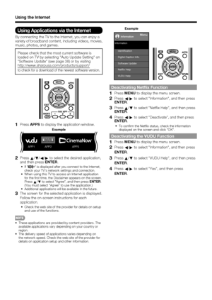 Page 7674
Using the Internet
Using Applications via the Internet
By connecting the TV to the Internet, you can enjoy a 
variety of broadband content, including videos, movies, 
music, photos, and games.
Please check that the most current software is 
loaded on TV by selecting "Auto Update Setting" on 
"Software Update" (see page 38) or by visiting 
http://www.sharpusa.com/products/support/
to check for a download of the newest software version.
1PressAPPS to display the application window.
APP1...