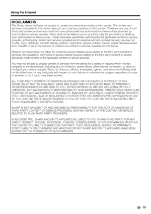 Page 7775
Using the Internet
DISCLAIMERS
This Sharp device facilitates the access to content and services provided by third parties. The content and 
services accessible via this device belong to and may be proprietary to third parties. Therefore, any use of such 
third party content and services must be in accordance with any authorization or terms of use provided by 
such content or service provider. Sharp shall not be liable to you or any third party for your failure to abide by 
such authorization or terms...