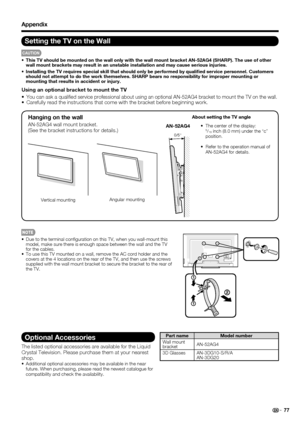 Page 7977
Appendix
Setting the TV on the Wall
CAUTION
•  This TV should be mounted on the wall only with the wall mount bracket AN-52AG4 (SHARP). The use of other 
wall mount brackets may result in an unstable installation and may cause serious injuries.
•  Installing the TV requires special skill that should only be performed by qualiﬁ ed service personnel. Customers 
should not attempt to do the work themselves. SHARP bears no responsibility for improper mounting or 
mounting that results in accident or...