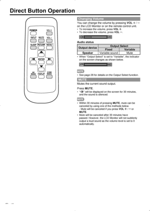 Page 20 18
Direct Button Operation
Changing Volume
You can change the volume by pressing VOL  /  
on the LCD Monitor or on the remote control unit.
To increase the volume, press 
•  VOL .
To decrease the volume, press 
•  VOL 
.
20
Audio status
Output deviceOutput Select
Fixed Variable
Speaker Variable sound Mute
When “Output Select” is set to “Variable”, the indicator 
• 
on the screen changes as shown below.
60
See page 28 for details on the Output Select function.
• 
MUTE
Mutes the current sound output....