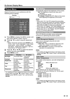 Page 25 23
On-Screen Display Menu
Picture Menu
Adjusts the picture to your preference with the 
following picture settings.
Example
Picture
Contrast OPC
Brightness
Color
Ti nt
Sharpness
Advanced
Reset [+30]
[    0]
[    0]
[    0]
[  +2]
0
-30
-30
-30
-10 +40
+30
+30
+30
+10
Backlight
[+12]-16 +16
Of
fOnOn : Display
1 Press MENU to display the MENU screen, and 
then press 
 /  to select “Picture”.
2 Press  /  to select a specific adjustment 
item.
Select “Advanced” and then press 
•  ENTER to set 
“C.M.S....