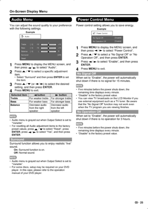 Page 27 25
On-Screen Display Menu
Audio Menu
You can adjust the sound quality to your preference 
with the following settings.
Example
Audio
T reble
Bass
Balance
Surround
Reset [Of
f]
-15
L +15
[  0]
[  0]
[  0]-15
+15
R
1 
Press MENU to display the MENU screen, and 
then press 
 /  to select “Audio”.
2 Press  /  to select a specific adjustment 
item.
Select “Surround” and then press 
•  ENTER to set 
the item.
3  Press  /  (or  / ) to select the desired 
setting, and then press ENTER.
4  Press MENU to exit....