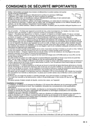 Page 39 5
CONSIGNES DE SÉCURITÉ IMPORTANTES
Mettez l’alimentation principale hors tension et débranchez le cor\
don secteur de la prise  
• 
murale avant la manipulation.
•  Utilisez un chiffon doux et essuyez délicatement la surface du panneau d’affichage.  
L’utilisation d’un chiffon rêche risque de rayer la surface du panneau.
Utilisez un chiffon doux et mouillé pour essuyer délicatement le p\
anneau s’il est vraiment sale.
• 
(Frotter fort risque de rayer la surface du panneau.)
Si le panneau est...