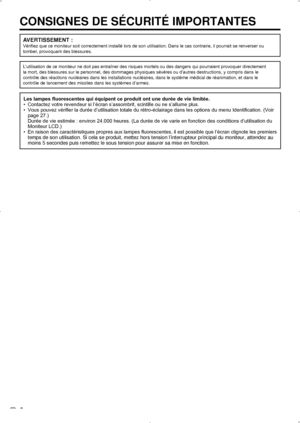 Page 40 6
CONSIGNES DE SÉCURITÉ IMPORTANTES
AVERTISSEMENT :
Vérifiez que ce moniteur soit correctement installé lors de son utilisation. Dans le cas contraire, il pourrait se renverser ou 
tomber, provoquant des blessures.
L’utilisation de ce moniteur ne doit pas entraîner des risques mortels ou des dangers qui pourraient provoquer directement
la mort, des blessures sur le personnel, des dommages physiques sévères ou d’autres destructions, y compris dans le
contrôle des réactions nucléaires dans les...