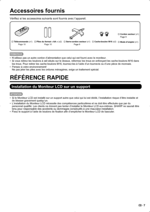 Page 41 7
Accessoires fournis
Vérifiez si les accessoires suivants sont fournis avec l’appareil.
 Télécommande (x1)
Page 10 Piles du format « AA » (x2)
Page 10 
 Serre-cordon secteur
 (x1)
Page 9
   
Cordon secteur (x1)   
Page 9
  Mode d’emploi
 (x1)

 Cache-boulon M16
 (x2)
REMARQUE
N’utilisez pas un autre cordon d’alimentation que celui qui est fourni avec le moniteur.
• 
Si vous retirez les boulons à œil situés sur le dessus, refermez les trous en enfonçant les cache-boulons M16 dans 
• 
les trous....