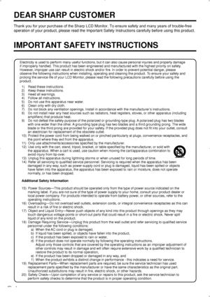 Page 6 4
DEAR SHARP CUSTOMER
Thank you for your purchase of the Sharp LCD Monitor. To ensure safety and many years of trouble-free 
operation of your product, please read the Important Safety Instructions\
 carefully before using this product.
IMPORTANT SAFETY INSTRUCTIONS
Electricity is used to perform many useful functions, but it can also ca\
use personal injuries and property damage 
if improperly handled.  This product has been engineered and manufactured with the highest prior\
ity on safety . 
However,...