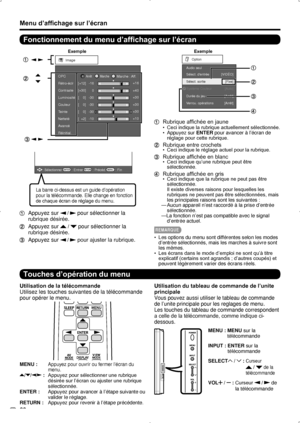 Page 56 22
Menu d’affichage sur l’écran
Fonctionnement du menu d’affichage sur l’écran
Exemple
Image
Contraste OPC
Luminosité
Couleur
Te inte
Netteté
Av ancé
Réinitial. [+30]
[    0]
[    0]
[    0]
[  +2]
0
-30
-30
-30
-10 +40
+30
+30
+30
+10
Rétro-éclr
[+12]-16 +16
ArrêtMarcheMarche : 
Aff.
ENTER: Sélectionner: EntrerMENU: FinRETURN: Précéd.
La barre ci-dessus est un guide d’opération 
pour la télécommande. Elle change en fonction 
de chaque écran de réglage du menu.
 Appuyez sur  /  pour sélectionner la...