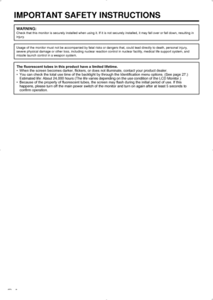 Page 8 6
IMPORTANT SAFETY INSTRUCTIONS
WARNING:
Check that this monitor is securely installed when using it. If it is not securely installed, it may fall over or fall down, resulting in 
injury.
Usage of the monitor must not be accompanied by fatal risks or dangers that, could lead directly to death, personal injury, 
severe physical damage or other loss, including nuclear reaction control\
 in nuclear facility, medical life support system, and 
missile launch control in a weapon system.
The ﬂuorescent tubes...