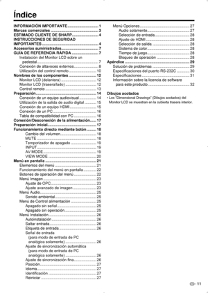 Page 77ES 11
Índice
INFORMACIÓN IMPORTANTE .............................1
Marcas comerciales  ............................................. 3
ESTIMADO CLIENTE DE SHARP  .........................4
INSTRUCCIONES DE SEGURIDAD 
IMPORTANTES  ..................................................... 4
Accesorios suministrados ...................................7
GUÍA DE REFERENCIA RÁPIDA  ......................... 7
Instalación del Monitor LCD sobre un   
pedestal...