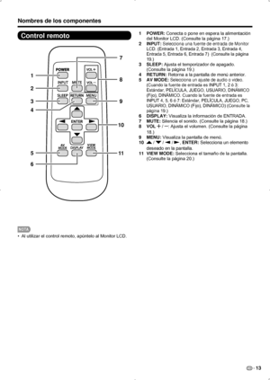 Page 79ES 13
Control remoto
1
2
39
11
10
7
8
5
6
4
NOTA
Al utilizar el control remoto, apúntelo al Monitor LCD.
• 
Nombres de los componentes
1  POWER: Conecta o pone en espera la alimentación 
del Monitor LCD. (Consulte la página 17.)
2  INPUT: 
Selecciona una fuente de entrada de Monitor 
LCD. (Entrada 1, Entrada 2, Entrada 3, Entrada 4, 
Entrada 5, Entrada 6, Entrada 7)  (Consulte la página 
19.)
3  SLEEP: Ajusta el temporizador de apagado. 
(Consulte la página 19.)
4  RETURN: Retorna a la pantalla de menú...