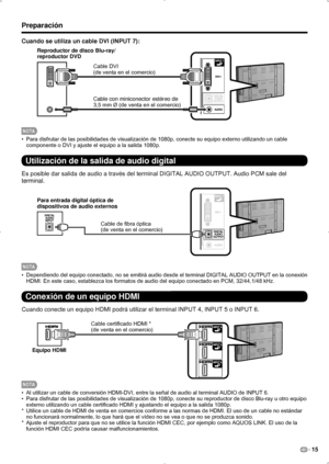 Page 81ES 15
Preparación
Cuando se utiliza un cable DVI (INPUT 7):
Cable DVI
(de venta en el comercio)
Cable con miniconector estéreo de
3,5 mm Ø (de venta en el comercio)
Reproductor de disco Blu-ray/
 
reproductor DVD
NOT A
Para disfrutar de las posibilidades de visualización de 1080p, conecte su equipo externo utilizando un cable 
• 
componente o DVI y ajuste el equipo a la salida 1080p.
Utilización de la salida de audio digital
Es posible dar salida de audio a través del terminal DIGITAL AUDIO OUTPUT. Audio...