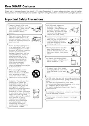 Page 42  
Important Safety Precautions
Thank you for your purchase of the SHARP LCD colour TV product. To ensure safety and many years of trouble-
free operation of your product, please read the Important Safety Precautions carefully before using this product.
Dear SHARP Customer
•Cleaning—Unplug the AC cord
from the AC outlet before cleaning
the product. Use a damp cloth to
clean the product. Do not use
liquid cleaners or aerosol
cleaners.
•Stand—Do not place the product
on an unstable cart, stand, tripod
or...