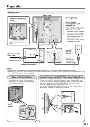 Page 5  3
Preparation
Setting the TV
NOTE
•Unplug the AC cord from the LCD TV set and power outlet when the LCD TV set is not to be used for a long period of time.
•Please ensure your 75-ohm coaxial cable is fitted with a DIN 45325 (IEC169-2) coaxial plug and plug it into the antenna terminal at the side
of the LCD TV set (antenna cable not supplied).
How to Fix the Cables
Secure cables and cords with the supplied
cable clamps so that they do not get caught
when mounting the cover.
Cable 
clamps
How to Prevent...