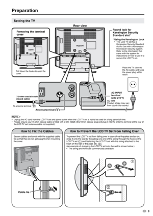 Page 5
  3

 
Preparation
Setting the TV
NOTE
Unplug the AC cord from the LCD TV set and power outlet when the LCD TV set is not to be used for a long period of time.Please ensure your 75-ohm coaxial cable is fitted with a DIN 45325 (IEC169-2) coaxial plug and plug it into the antenna terminal at the rear of the LCD TV set (antenna cable not supplied).
••
How to Prevent the LCD TV Set from Falling Over
To prevent the LCD TV set from falling over in case of earthquakes and so on, strap it onto the wall by...