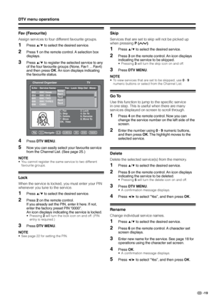 Page 21
GB -9

DTV menu operations
Fav (Favourite)
Assign services to four different favourite groups.
Press ▲/▼ to select the desired service.
2Press  on the remote control. A selection box 
displays.
3Press ▲/▼ to register the selected service to any 
of the four favourite groups (None, Fav1 ... Fav4) 
and then press OK. An icon displays indicating 
the favourite status.
S.No Service Name Fav   Lock  Skip Del   Move  
1. Fav  2. Lock3. Skip  4. Go To5. Delete  6. Rename7. Move   8. Move ToOK....