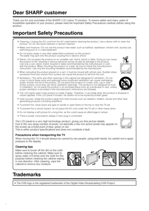 Page 4
GB -2

Dear SHARP customer
Thank you for your purchase of the SHARP LCD colour TV product. To ensure safety and many years of 
troublefree operation of your product, please read the Important Safety Precautions carefully before using this 
product.
Important Safety Precautions
Cleaning—Unplug the AC cord from the AC outlet before cleaning the product. Use a damp cloth to clean the product. Do not use liquid cleaners or aerosol cleaners.
Water and moisture—Do not use the product near water, such as...
