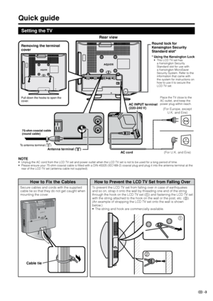 Page 5
GB -3

Quick guide
Setting the TV
NOTEUnplug the AC cord from the LCD TV set and power outlet when the LCD TV set is not to be used\
 for a long period of time.Please ensure your 75-ohm coaxial cable is fitted with a DIN 45325 (IEC169-2) co\
axial plug and plug it into the antenna terminal at the rear of the LCD TV set (antenna cable not supplied).
••
75-ohm coaxial cable (round cable)
To antenna terminal ()
Removing the terminal 
cover
Pull down the hooks to open the cover.
Round lock for 
Kensington...