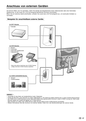 Page 28    27
HINWEISNote:
•Verwenden für das Kabel, ein handelsübliches Audio-/Videokabel.
•Führen Sie den EXT1 und 2 Buchsen nur Audio-/Videosignale zu. Die Zuführung anderer Signale kann zu einer Funktionsstörung führen.
•Die VIDEO und S-VIDEO Buchsen auf der Seite EXT2 haben einen gemeinsamen Anschluss, wobei S-VIDEO Vorrang hat. Wenn beide
Buchsen belegt sind, werden die Signale von S-VIDEO Buchse.
Beim Ansehen von Videos über VIDEO Buchse sollten Sie kein Gerät an die S-VIDEO Buchse anschließen.
•Weitere...