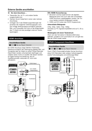 Page 26externe Geräte anschließen
hdMI-anschluss
anschließbare Geräte
E DVD	E Blu-ray-Player/-Rekorder
Ein	HDMI-Anschluss	(High	Definition	Multimedia	
Interface)	ermöglicht	die	Übertragung	digitaler	Bild-	und	
Tonsignale	über	ein	Kabel	von	einem	Player/Rekorder.	
Diese	Daten	werden	unkomprimiert	übertragen	und	
verlieren	daher	nichts	an	Qualität.	Bei	diesen	Geräten	
ist	Digital-Analog-Konviertierung,	die	mit	
Qualitätsverlusten	verbunden	ist,	nicht	mehr	
erforderlich.
HDMI
DVI
19”22”26”32”
19”22”26”32”...