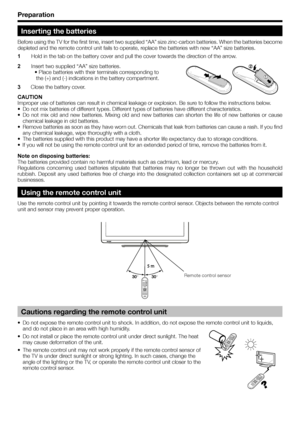 Page 8Preparation
Inserting the batteries
Before using the TV for the first time, insert two supplied “AA” size zinc-carbon batteries. When the batteries become 
depleted and the remote control unit fails to operate, replace the batteries with new “AA” size batteries.
1 Hold in the tab on the battery cover and pull the cover towards the direction of the arrow.
2 Insert two supplied “AA” size batteries.
• Place batteries with their terminals corresponding to
 the (+) and (-) indications in the battery...